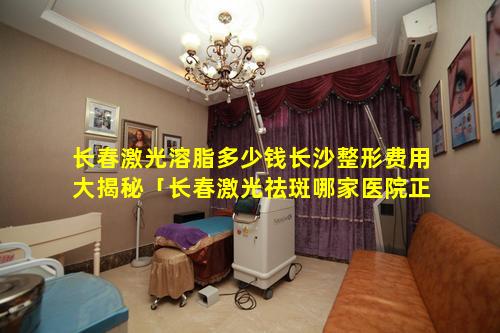 长春激光溶脂多少钱长沙整形费用大揭秘「长春激光祛斑哪家医院正 🕸 规」